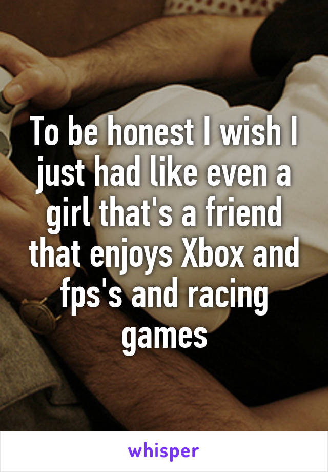 To be honest I wish I just had like even a girl that's a friend that enjoys Xbox and fps's and racing games