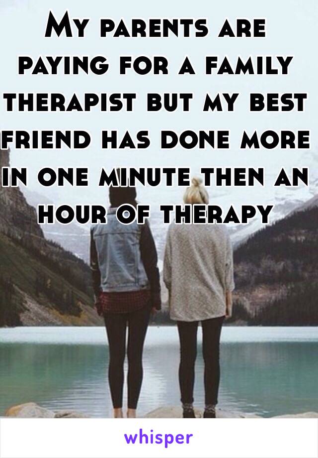 My parents are paying for a family therapist but my best friend has done more in one minute then an hour of therapy