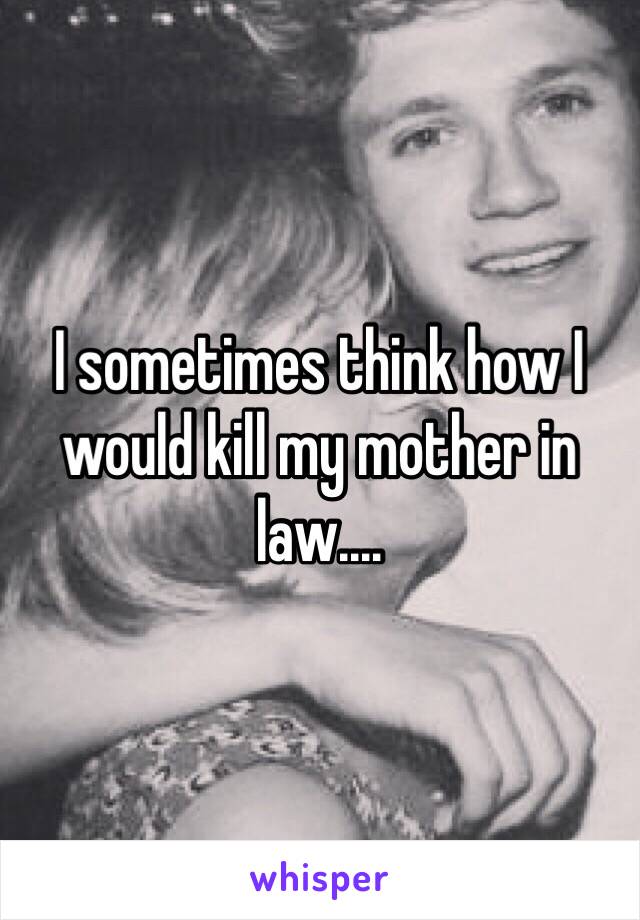 I sometimes think how I would kill my mother in law....