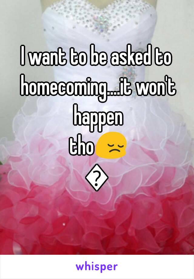 I want to be asked to homecoming....it won't happen tho😔😤