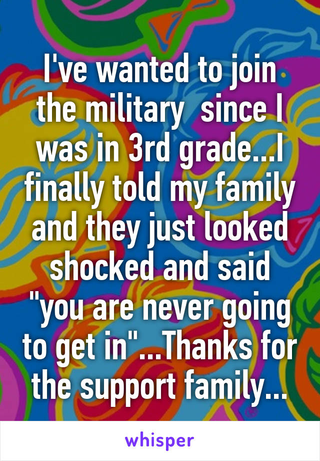 I've wanted to join the military  since I was in 3rd grade...I finally told my family and they just looked shocked and said "you are never going to get in"...Thanks for the support family...