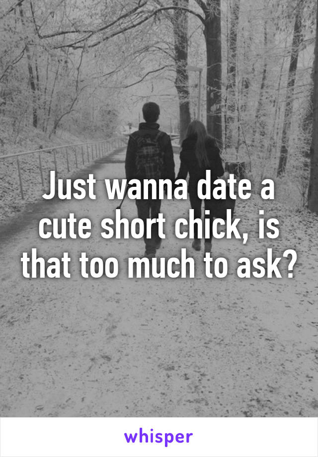 Just wanna date a cute short chick, is that too much to ask?