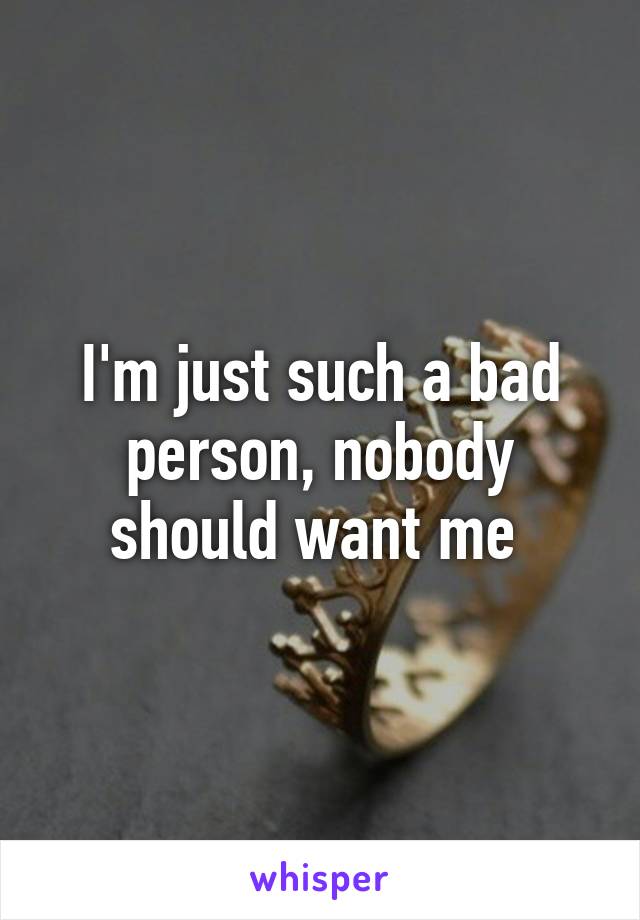 I'm just such a bad person, nobody should want me 