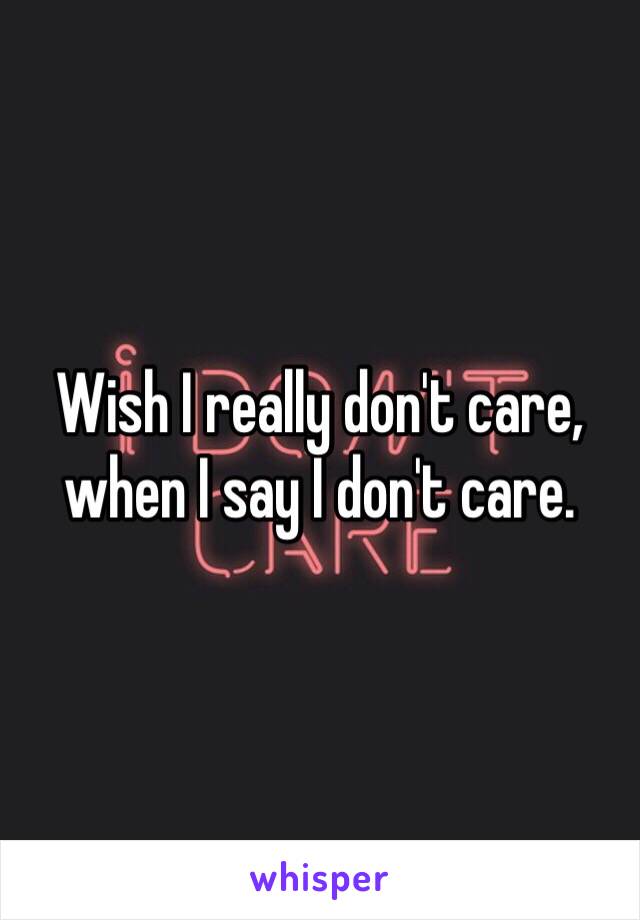 Wish I really don't care, when I say I don't care.