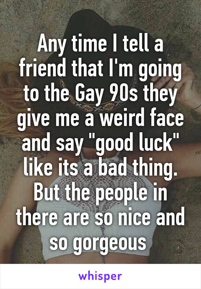 Any time I tell a friend that I'm going to the Gay 90s they give me a weird face and say "good luck" like its a bad thing. But the people in there are so nice and so gorgeous 