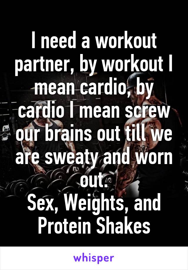 I need a workout partner, by workout I mean cardio, by cardio I mean screw our brains out till we are sweaty and worn out.
Sex, Weights, and Protein Shakes