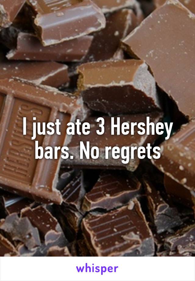 I just ate 3 Hershey bars. No regrets