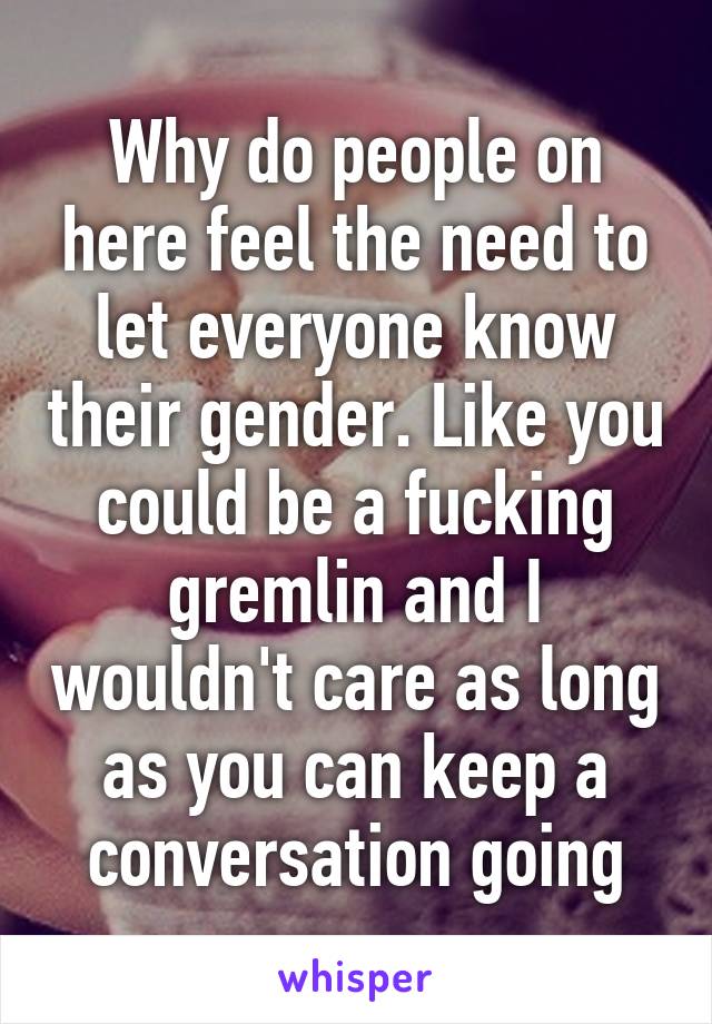 Why do people on here feel the need to let everyone know their gender. Like you could be a fucking gremlin and I wouldn't care as long as you can keep a conversation going