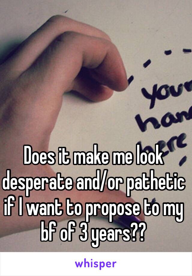 Does it make me look desperate and/or pathetic if I want to propose to my bf of 3 years??