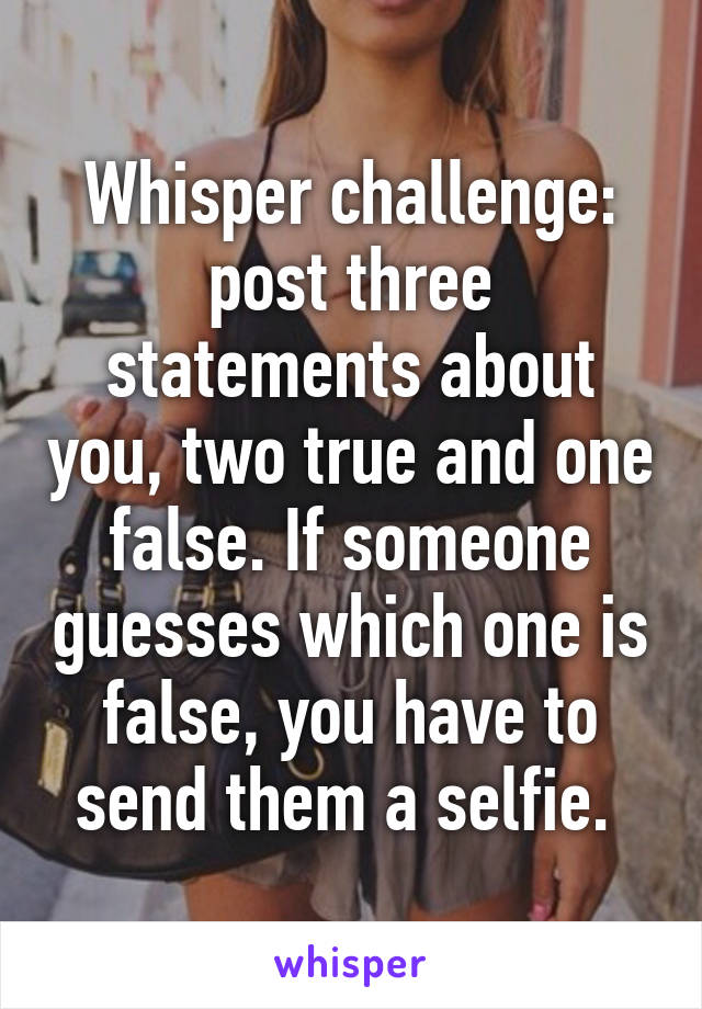 Whisper challenge: post three statements about you, two true and one false. If someone guesses which one is false, you have to send them a selfie. 