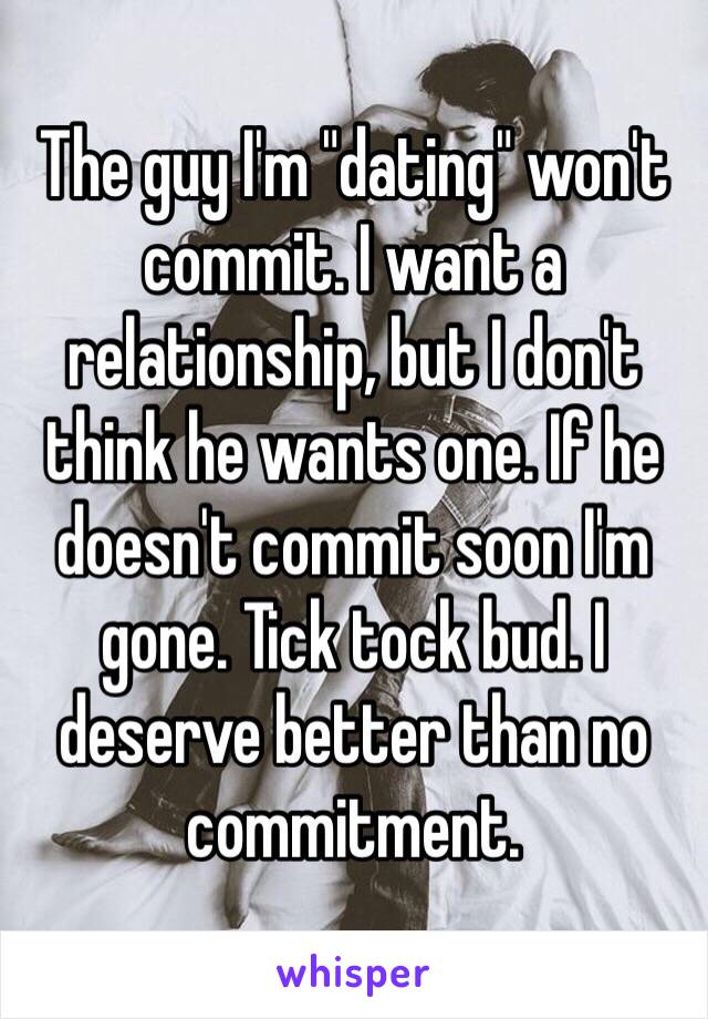 The guy I'm "dating" won't commit. I want a relationship, but I don't think he wants one. If he doesn't commit soon I'm gone. Tick tock bud. I deserve better than no commitment. 