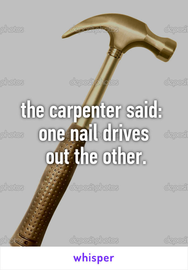 the carpenter said: 
one nail drives
 out the other.