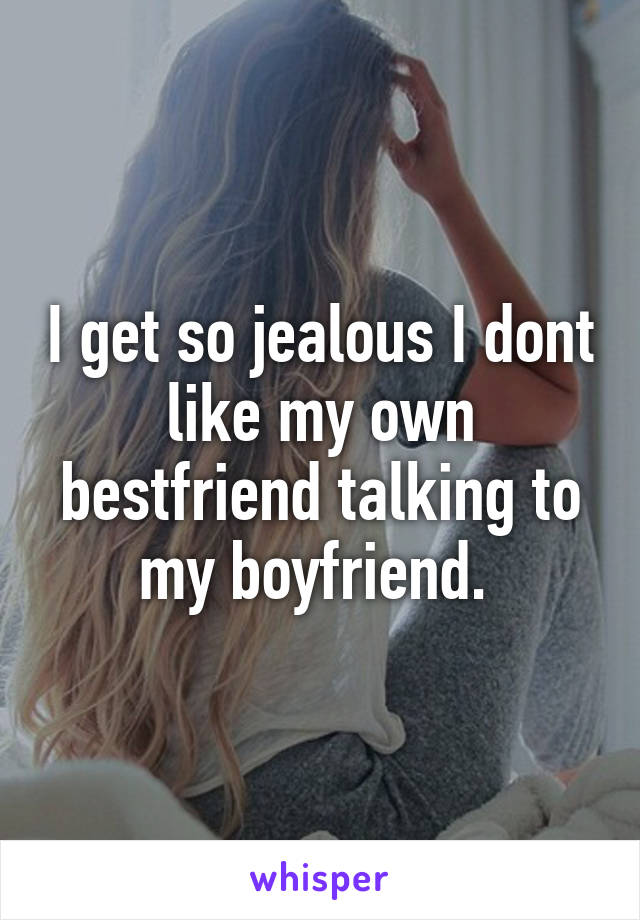 I get so jealous I dont like my own bestfriend talking to my boyfriend. 