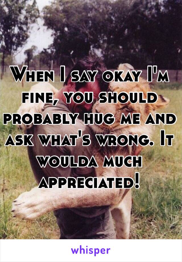 When I say okay I'm fine, you should probably hug me and ask what's wrong. It woulda much appreciated!