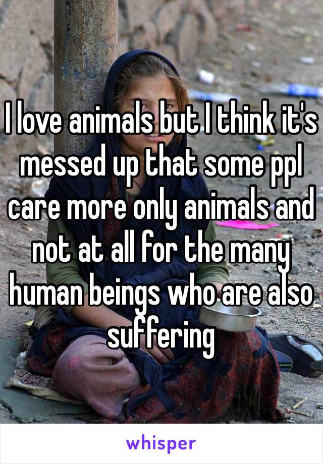 I love animals but I think it's messed up that some ppl care more only animals and not at all for the many human beings who are also suffering 