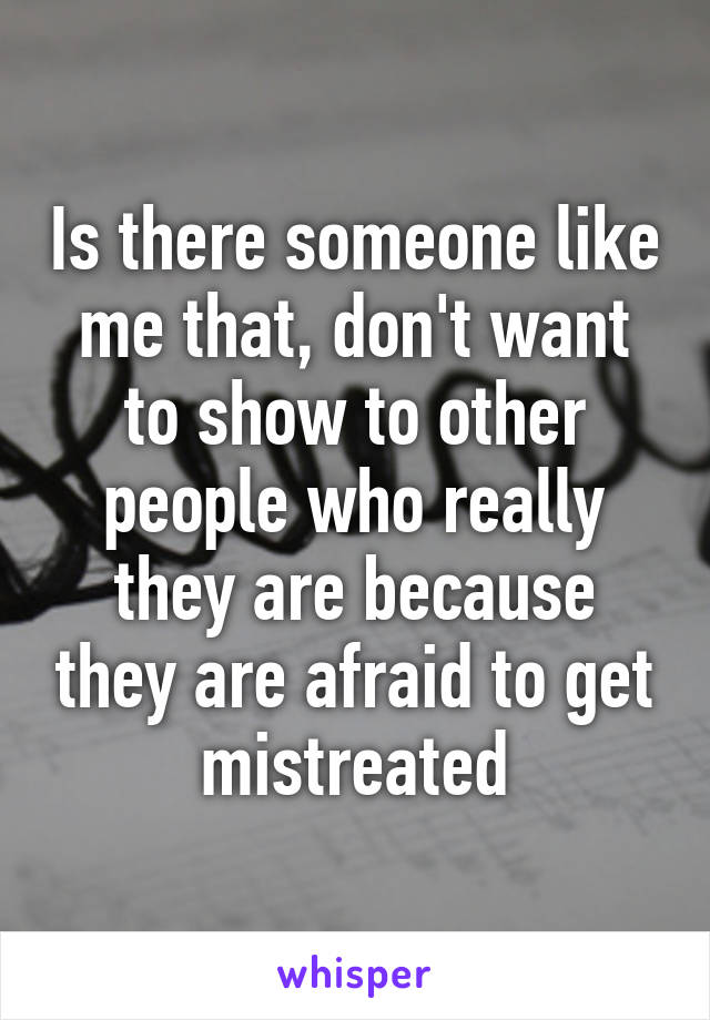 Is there someone like me that, don't want to show to other people who really they are because they are afraid to get mistreated