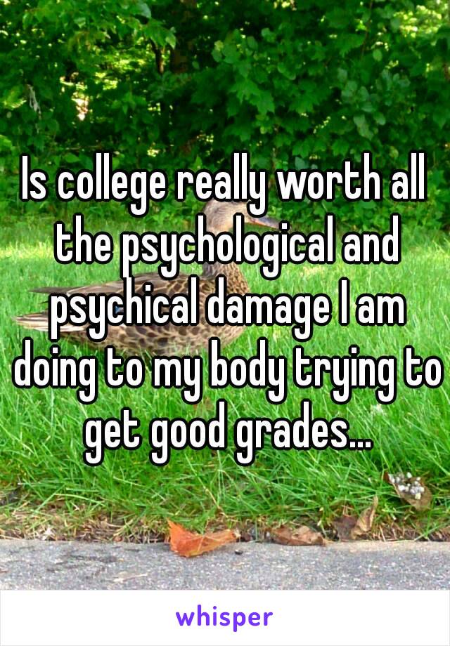 Is college really worth all the psychological and psychical damage I am doing to my body trying to get good grades...