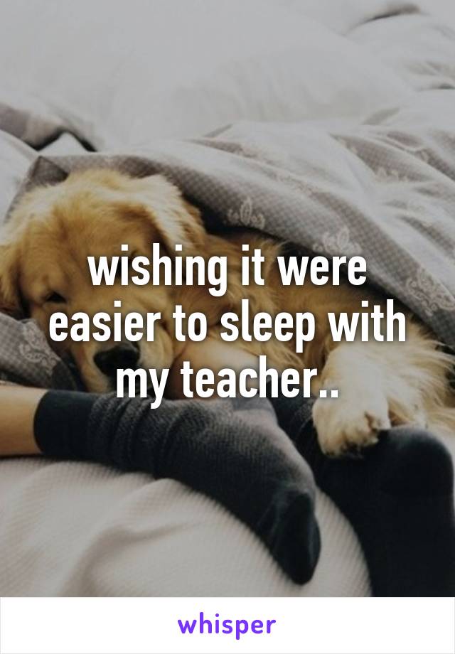 wishing it were easier to sleep with my teacher..