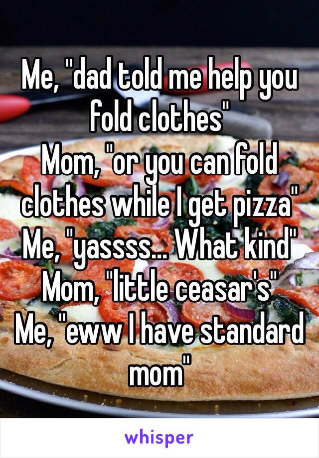 Me, "dad told me help you fold clothes"
Mom, "or you can fold clothes while I get pizza"
Me, "yassss... What kind"
Mom, "little ceasar's" 
Me, "eww I have standard mom"