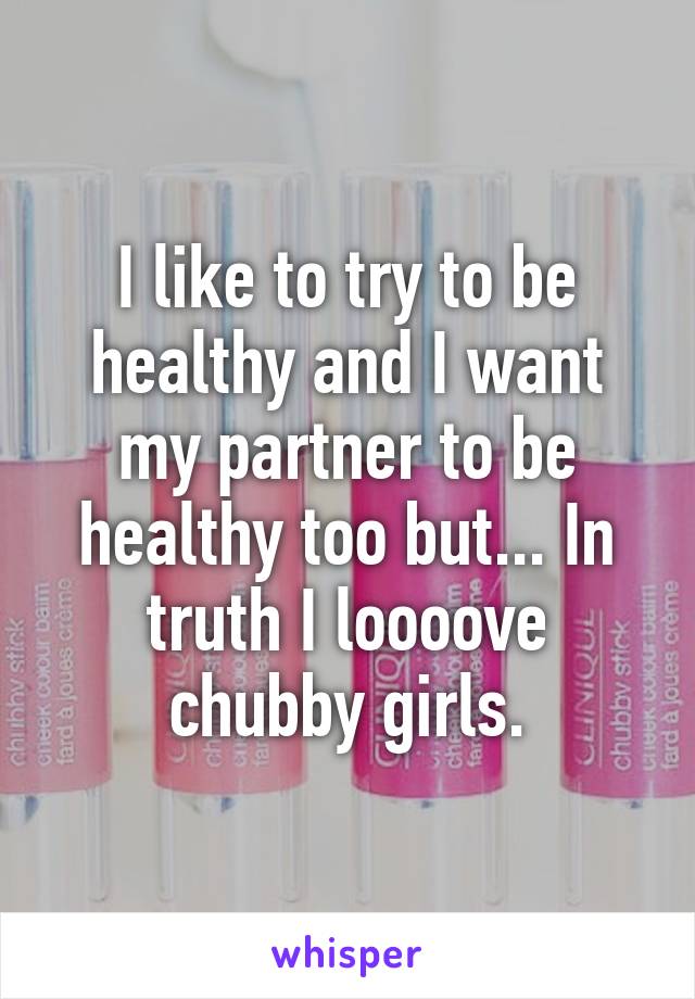 I like to try to be healthy and I want my partner to be healthy too but... In truth I loooove chubby girls.