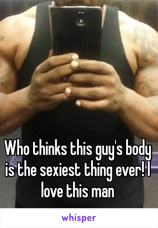 Who thinks this guy's body is the sexiest thing ever! I love this man