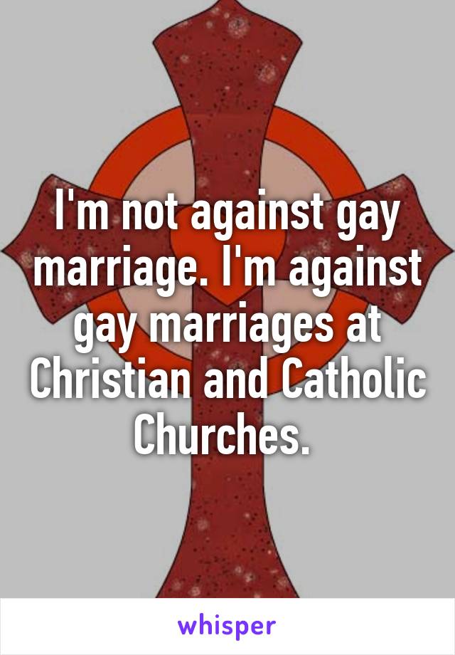 I'm not against gay marriage. I'm against gay marriages at Christian and Catholic Churches. 