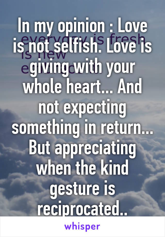 In my opinion : Love is not selfish. Love is giving with your whole heart... And not expecting something in return... But appreciating when the kind gesture is reciprocated..