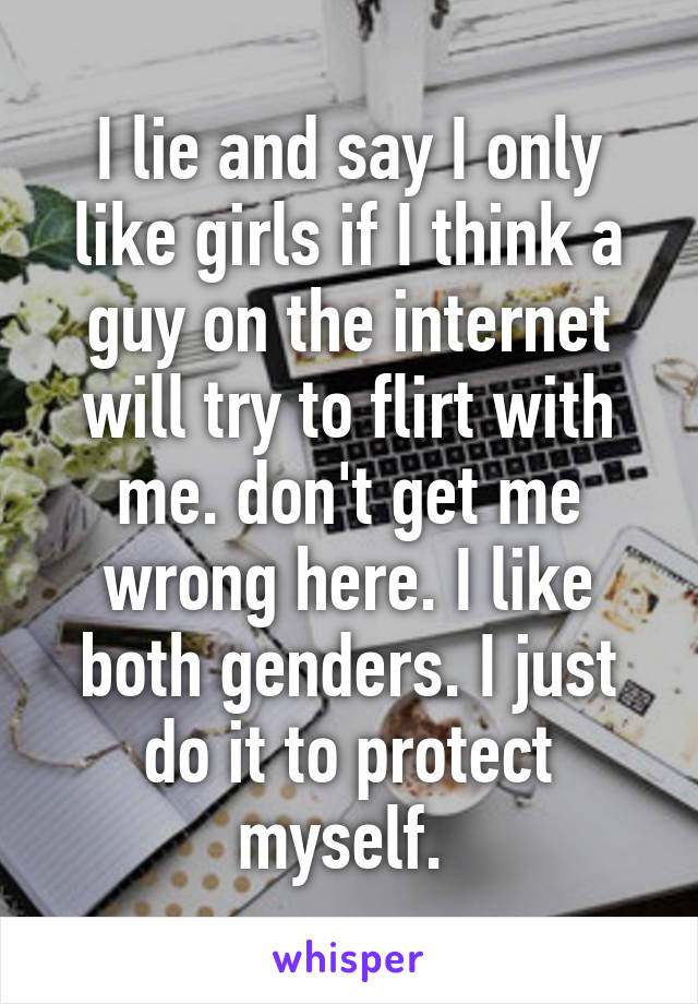 I lie and say I only like girls if I think a guy on the internet will try to flirt with me. don't get me wrong here. I like both genders. I just do it to protect myself. 