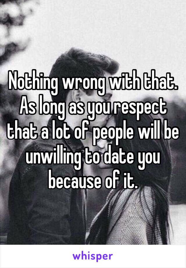 Nothing wrong with that. As long as you respect that a lot of people will be unwilling to date you because of it. 