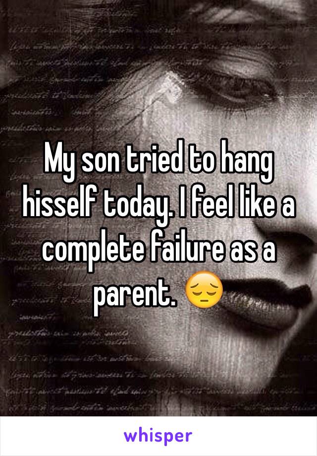 My son tried to hang hisself today. I feel like a complete failure as a parent. 😔