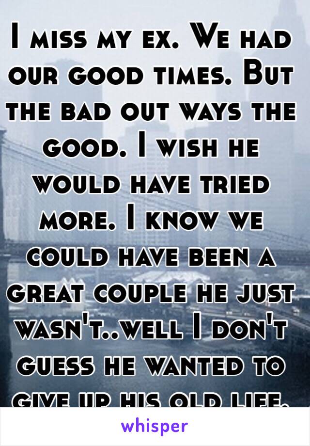 I miss my ex. We had our good times. But the bad out ways the good. I wish he would have tried more. I know we could have been a great couple he just wasn't..well I don't guess he wanted to give up his old life.