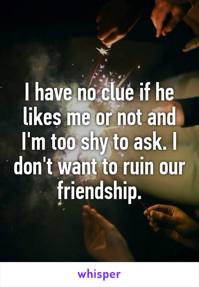 I have no clue if he likes me or not and I'm too shy to ask. I don't want to ruin our friendship.