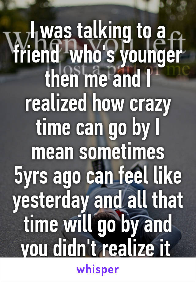 I was talking to a friend  who's younger then me and I realized how crazy time can go by I mean sometimes 5yrs ago can feel like yesterday and all that time will go by and you didn't realize it 