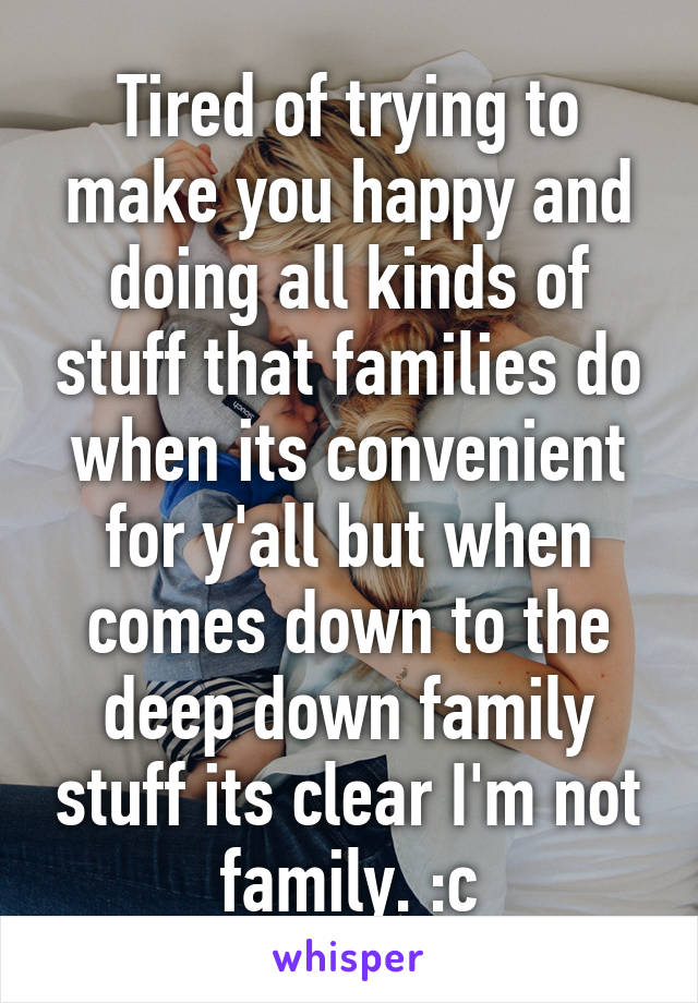 Tired of trying to make you happy and doing all kinds of stuff that families do when its convenient for y'all but when comes down to the deep down family stuff its clear I'm not family. :c