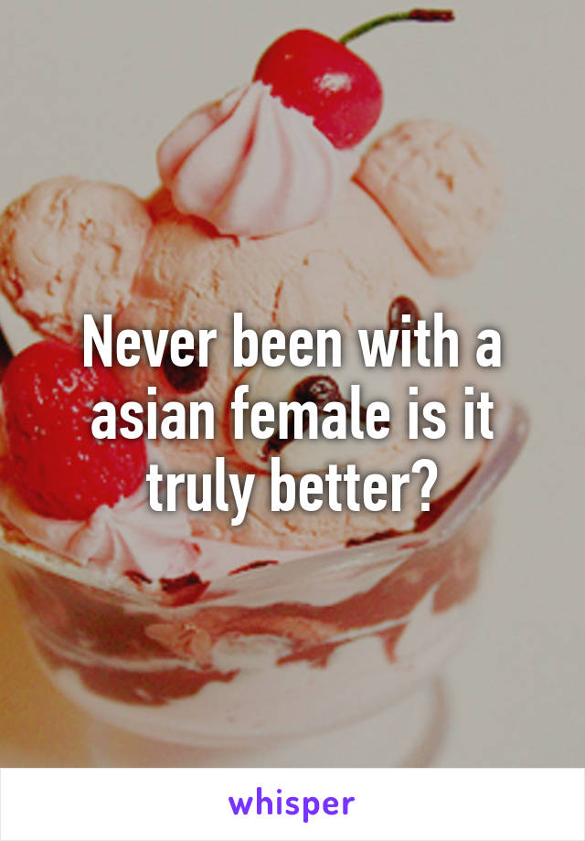 Never been with a asian female is it truly better?