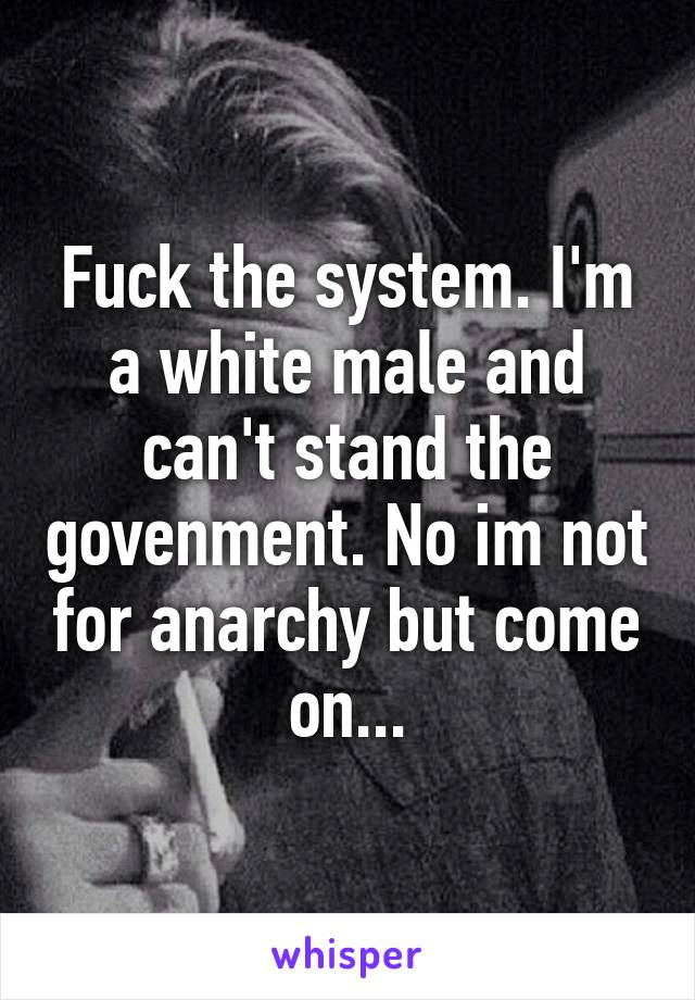 Fuck the system. I'm a white male and can't stand the govenment. No im not for anarchy but come on...