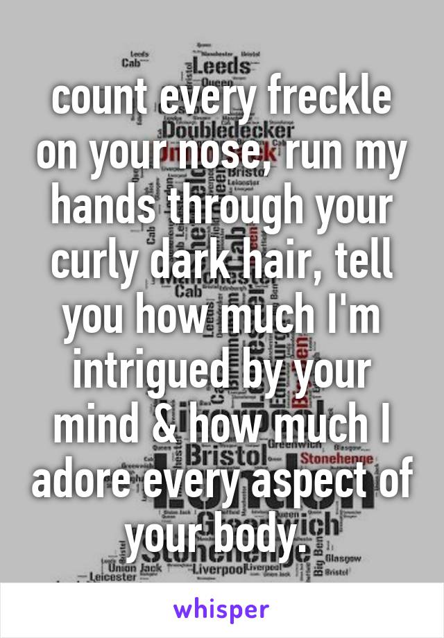 count every freckle on your nose, run my hands through your curly dark hair, tell you how much I'm intrigued by your mind & how much I adore every aspect of your body. 