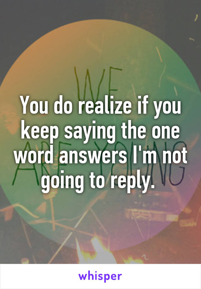 You do realize if you keep saying the one word answers I'm not going to reply. 