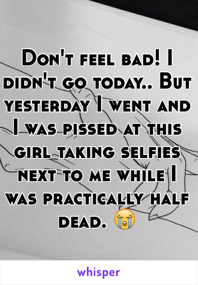 Don't feel bad! I didn't go today.. But yesterday I went and I was pissed at this girl taking selfies next to me while I was practically half dead. 😭 