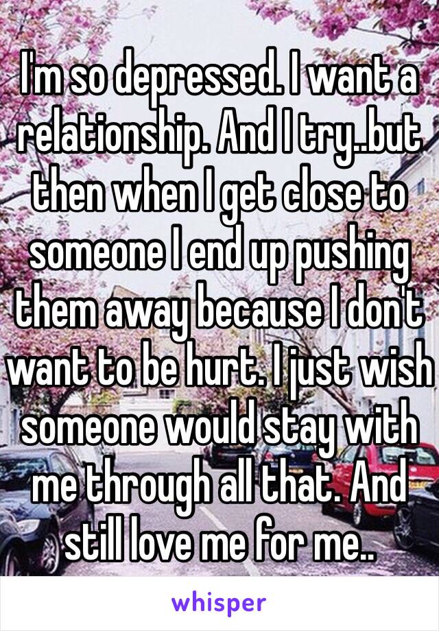 I'm so depressed. I want a relationship. And I try..but then when I get close to someone I end up pushing them away because I don't want to be hurt. I just wish someone would stay with me through all that. And still love me for me..