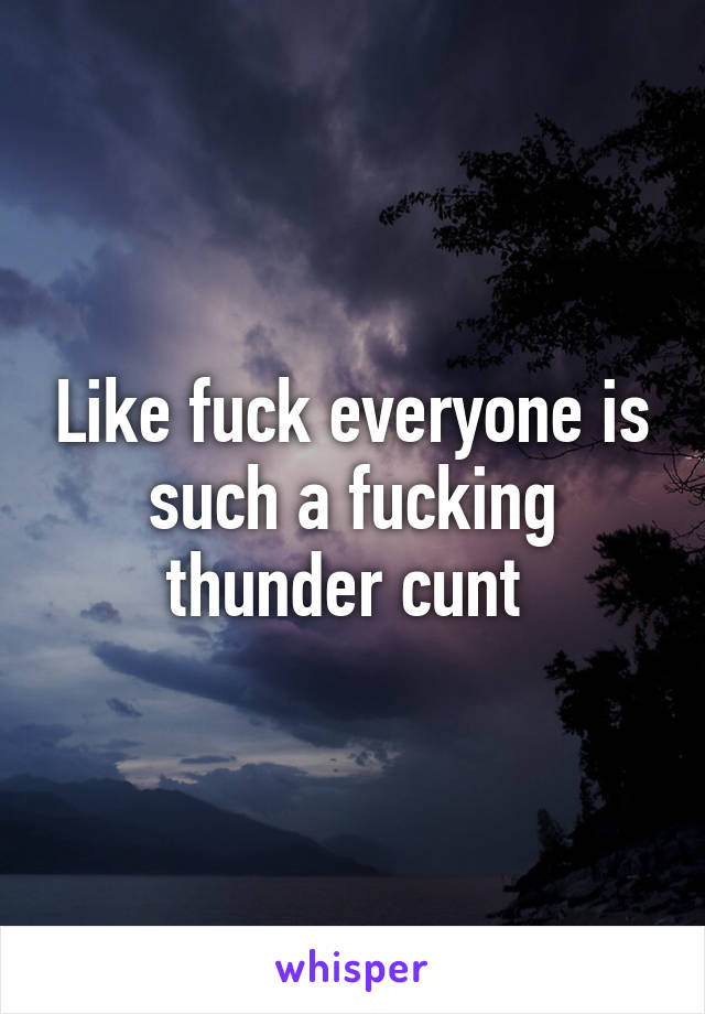 Like fuck everyone is such a fucking thunder cunt 