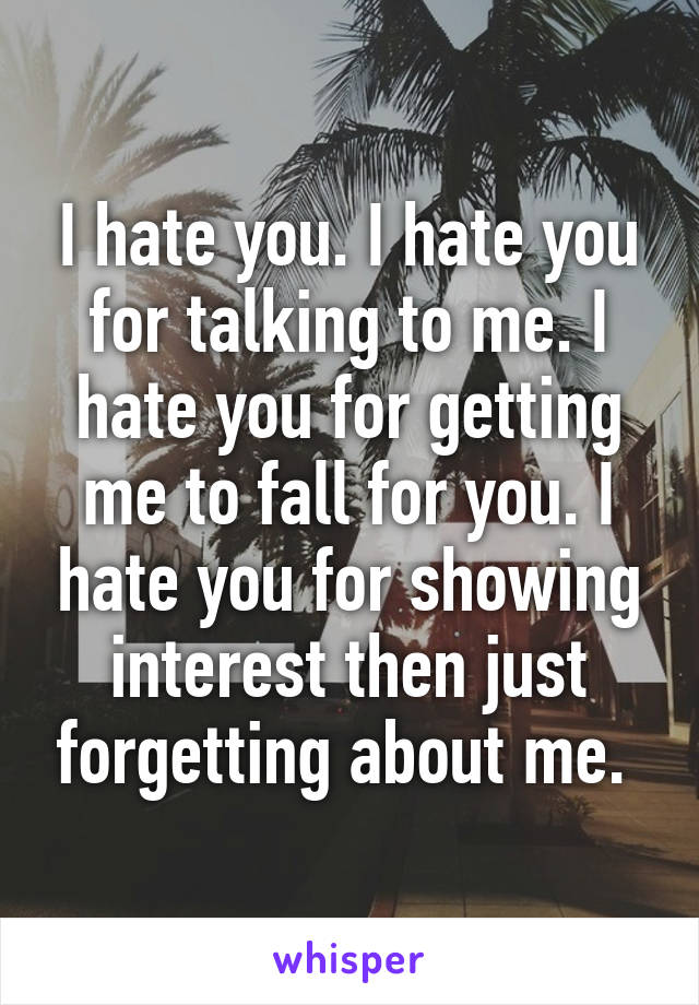 I hate you. I hate you for talking to me. I hate you for getting me to fall for you. I hate you for showing interest then just forgetting about me. 