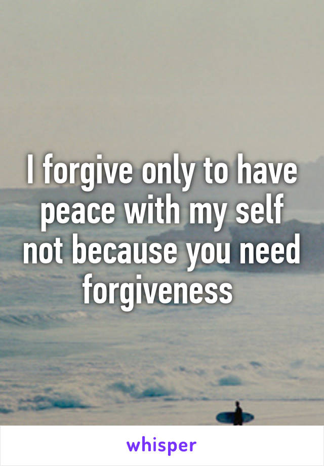 I forgive only to have peace with my self not because you need forgiveness 