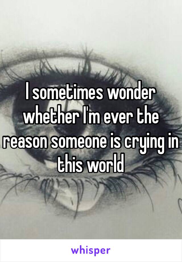 I sometimes wonder whether I'm ever the reason someone is crying in this world