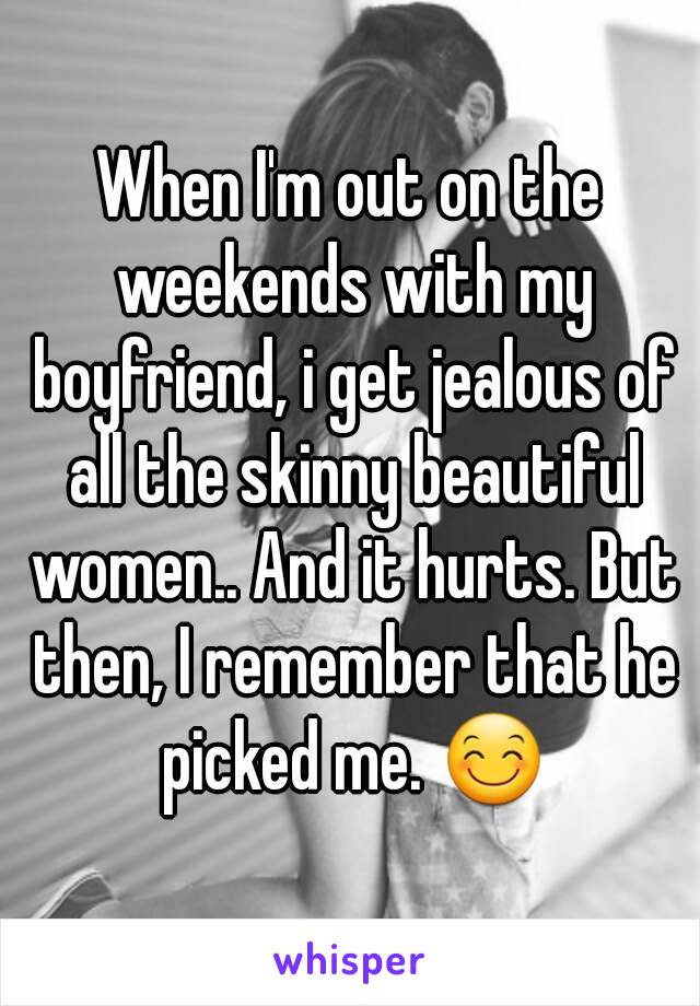 When I'm out on the weekends with my boyfriend, i get jealous of all the skinny beautiful women.. And it hurts. But then, I remember that he picked me. 😊