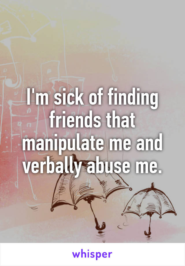 I'm sick of finding friends that manipulate me and verbally abuse me.