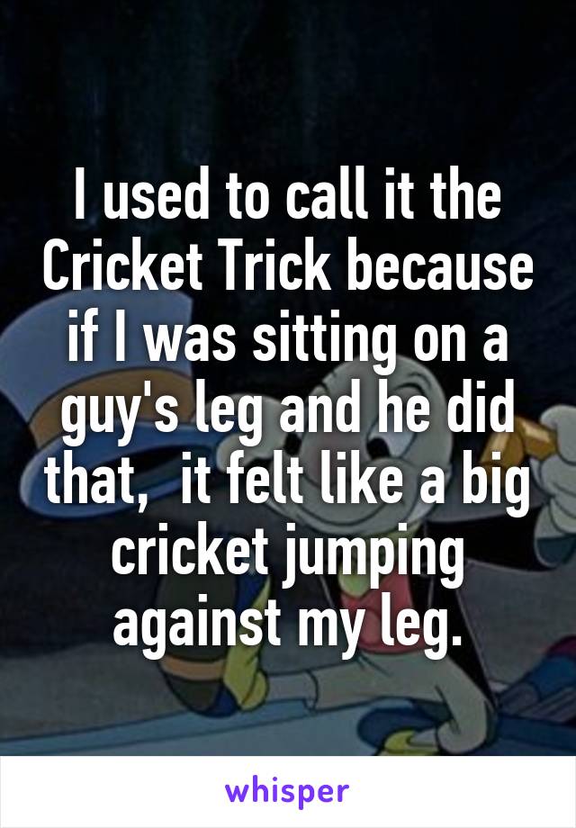 I used to call it the Cricket Trick because if I was sitting on a guy's leg and he did that,  it felt like a big cricket jumping against my leg.