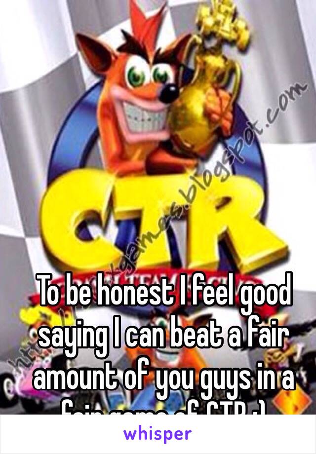 To be honest I feel good saying I can beat a fair amount of you guys in a fair game of CTR :) 