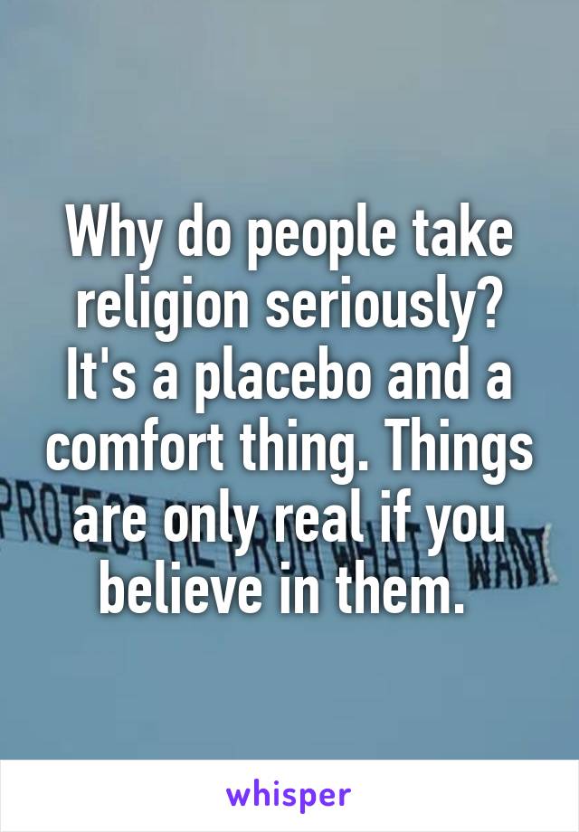 Why do people take religion seriously? It's a placebo and a comfort thing. Things are only real if you believe in them. 