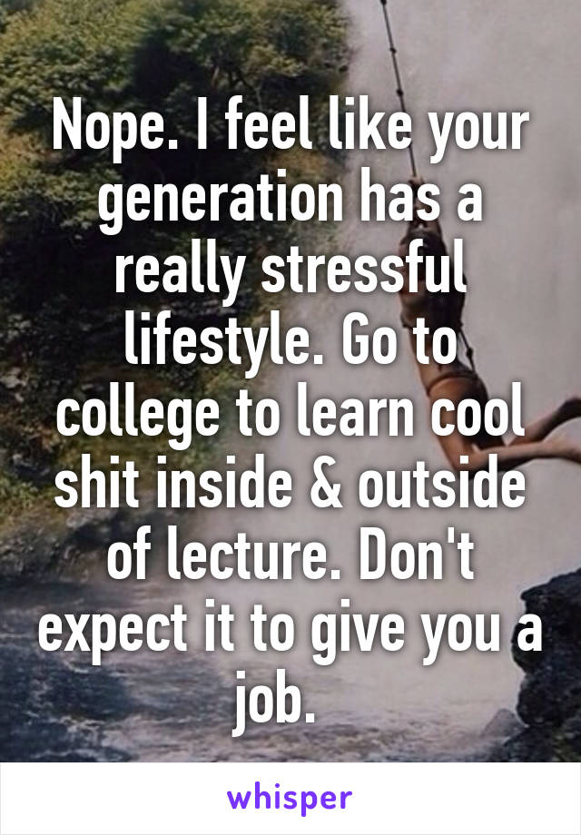 Nope. I feel like your generation has a really stressful lifestyle. Go to college to learn cool shit inside & outside of lecture. Don't expect it to give you a job.  